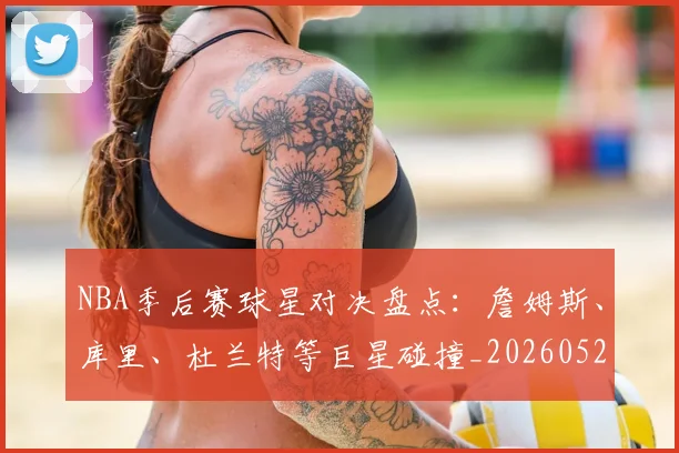 NBA季后赛球星对决盘点：詹姆斯、库里、杜兰特等巨星碰撞_20260526125443