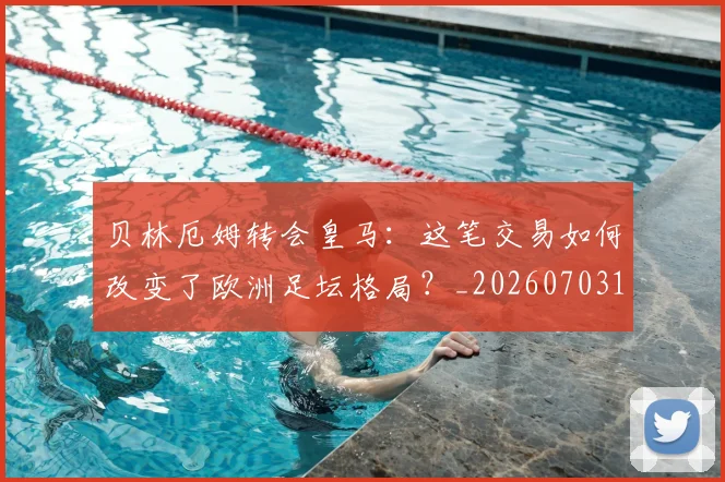 贝林厄姆转会皇马:这笔交易如何改变了欧洲足坛格局?_20260703182001