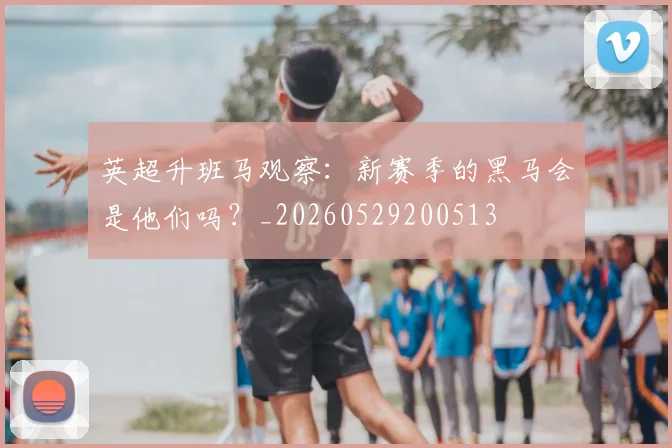 英超升班马观察：新赛季的黑马会是他们吗？_20260529200513