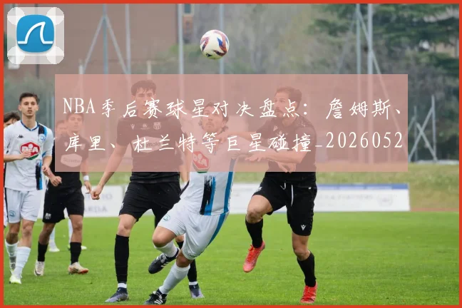 NBA季后赛球星对决盘点：詹姆斯、库里、杜兰特等巨星碰撞_20260526125443