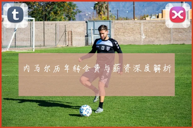 内马尔历年转会费与薪资深度解析