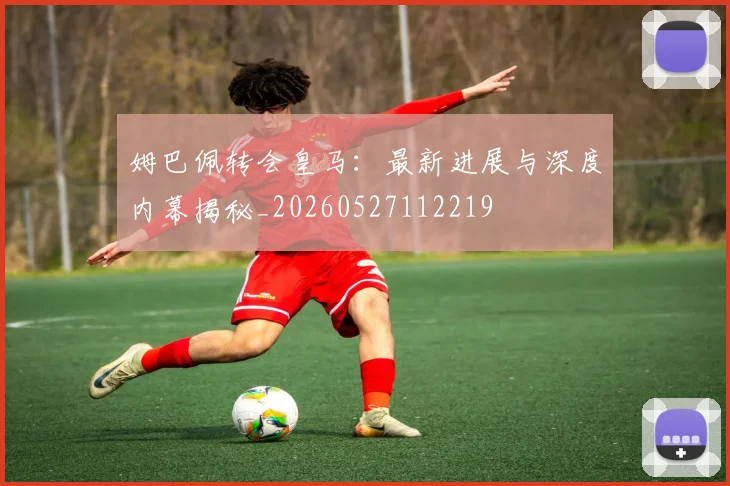 姆巴佩转会皇马：最新进展与深度内幕揭秘_20260527112219