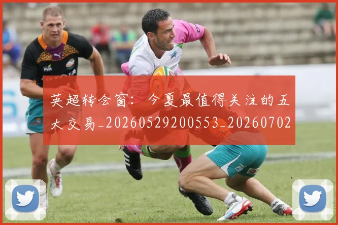 英超转会窗：今夏最值得关注的五大交易_20260529200553_20260702174949