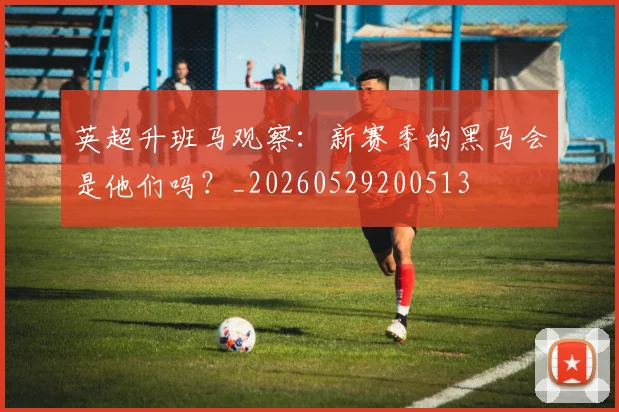 英超升班马观察:新赛季的黑马会是他们吗?_20260529200513